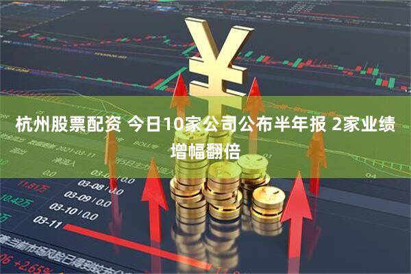 杭州股票配资 今日10家公司公布半年报 2家业绩增幅翻倍