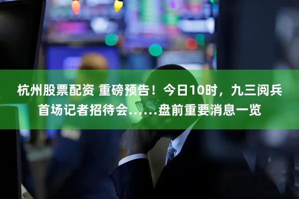 杭州股票配资 重磅预告！今日10时，九三阅兵首场记者招待会……盘前重要消息一览