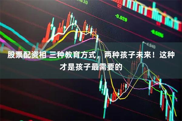 股票配资相 三种教育方式，两种孩子未来！这种才是孩子最需要的