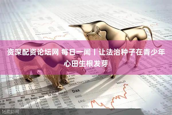 资深配资论坛网 每日一闻丨让法治种子在青少年心田生根发芽