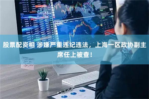 股票配资相 涉嫌严重违纪违法，上海一区政协副主席任上被查！