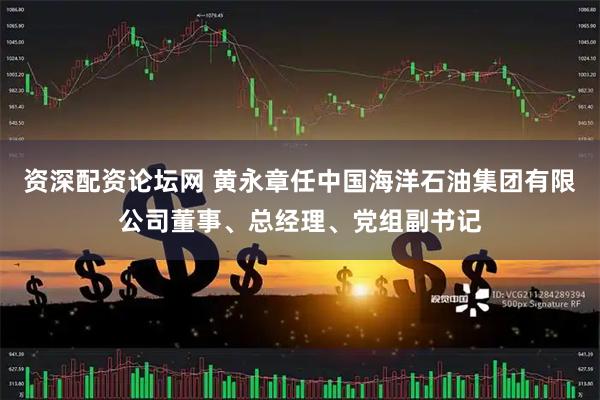 资深配资论坛网 黄永章任中国海洋石油集团有限公司董事、总经理、党组副书记