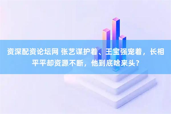 资深配资论坛网 张艺谋护着、王宝强宠着，长相平平却资源不断，他到底啥来头？