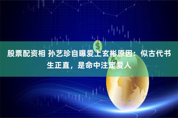 股票配资相 孙艺珍自曝爱上玄彬原因：似古代书生正直，是命中注定爱人
