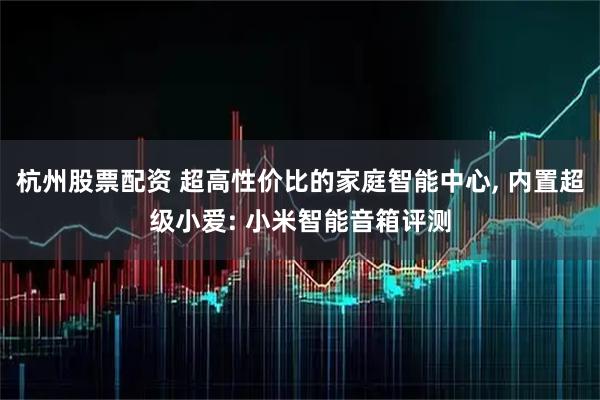杭州股票配资 超高性价比的家庭智能中心, 内置超级小爱: 小米智能音箱评测